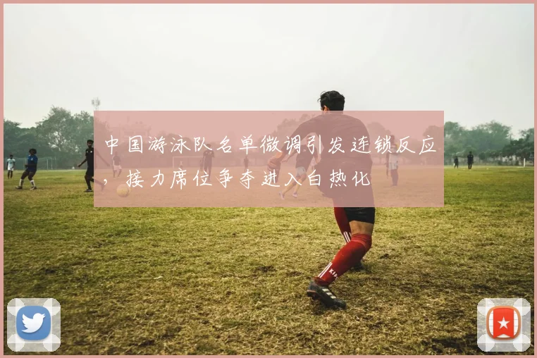中国游泳队名单微调引发连锁反应,接力席位争夺进入白热化