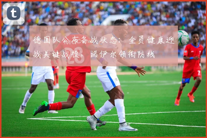德国队公布备战状态:全员健康迎战关键战役,诺伊尔领衔防线