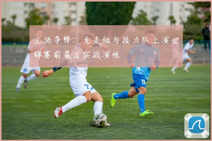主场争锋:竞走组与接力队上演世锦赛前最后实战演练